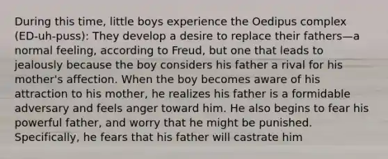 During this time, little boys experience the Oedipus complex (ED-uh-puss): They develop a desire to replace their fathers—a normal feeling, according to Freud, but one that leads to jealously because the boy considers his father a rival for his mother's affection. When the boy becomes aware of his attraction to his mother, he realizes his father is a formidable adversary and feels anger toward him. He also begins to fear his powerful father, and worry that he might be punished. Specifically, he fears that his father will castrate him