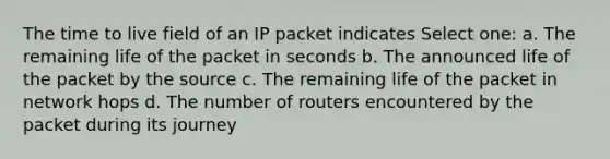 The time to live field of an IP packet indicates Select one: a. The remaining life of the packet in seconds b. The announced life of the packet by the source c. The remaining life of the packet in network hops d. The number of routers encountered by the packet during its journey