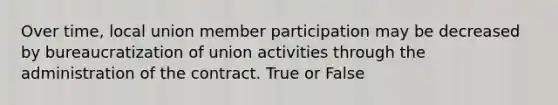 Over time, local union member participation may be decreased by bureaucratization of union activities through the administration of the contract. True or False