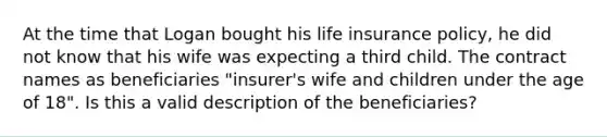 At the time that Logan bought his life insurance policy, he did not know that his wife was expecting a third child. The contract names as beneficiaries "insurer's wife and children under the age of 18". Is this a valid description of the beneficiaries?