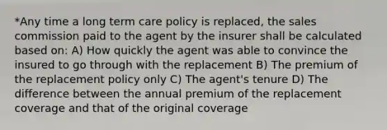 *Any time a long term care policy is replaced, the sales commission paid to the agent by the insurer shall be calculated based on: A) How quickly the agent was able to convince the insured to go through with the replacement B) The premium of the replacement policy only C) The agent's tenure D) The difference between the annual premium of the replacement coverage and that of the original coverage