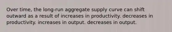 Over time, the long-run aggregate supply curve can shift outward as a result of increases in productivity. decreases in productivity. increases in output. decreases in output.