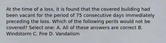 At the time of a loss, it is found that the covered building had been vacant for the period of 75 consecutive days immediately preceding the loss. Which of the following perils would not be covered? Select one: A. All of these answers are correct B. Windstorm C. Fire D. Vandalism