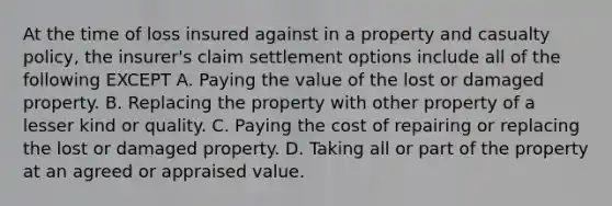 At the time of loss insured against in a property and casualty policy, the insurer's claim settlement options include all of the following EXCEPT A. Paying the value of the lost or damaged property. B. Replacing the property with other property of a lesser kind or quality. C. Paying the cost of repairing or replacing the lost or damaged property. D. Taking all or part of the property at an agreed or appraised value.