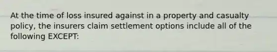 At the time of loss insured against in a property and casualty policy, the insurers claim settlement options include all of the following EXCEPT: