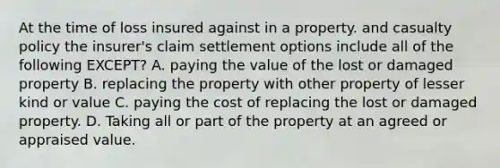 At the time of loss insured against in a property. and casualty policy the insurer's claim settlement options include all of the following EXCEPT? A. paying the value of the lost or damaged property B. replacing the property with other property of lesser kind or value C. paying the cost of replacing the lost or damaged property. D. Taking all or part of the property at an agreed or appraised value.