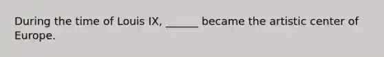 During the time of Louis IX, ______ became the artistic center of Europe.
