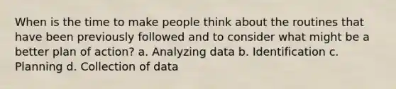 When is the time to make people think about the routines that have been previously followed and to consider what might be a better plan of action? a. Analyzing data b. Identification c. Planning d. Collection of data