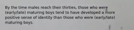 By the time males reach their thirties, those who were (early/late) maturing boys tend to have developed a more positive sense of identity than those who were (early/late) maturing boys.