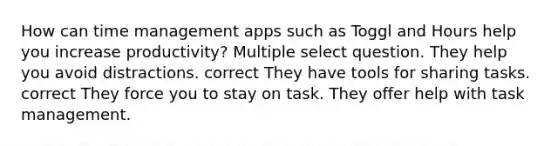 How can time management apps such as Toggl and Hours help you increase productivity? Multiple select question. They help you avoid distractions. correct They have tools for sharing tasks. correct They force you to stay on task. They offer help with task management.