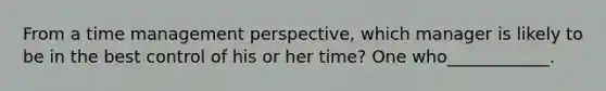 From a time management perspective, which manager is likely to be in the best control of his or her time? One who____________.