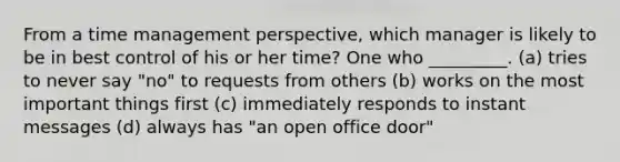 From a time management perspective, which manager is likely to be in best control of his or her time? One who _________. (a) tries to never say "no" to requests from others (b) works on the most important things first (c) immediately responds to instant messages (d) always has "an open office door"