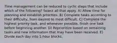 Time management can be reduced to cyclic steps that include which of the following? Select all that apply. A) Allow time for planning and establish priorities. B) Complete tasks according to their difficulty, from easiest to most difficult. C) Complete the highest priority task, and whenever possible, finish one task before beginning another. D) Reprioritize based on remaining tasks and new information that may have been received. E) Divide each day into 1-hour blocks.