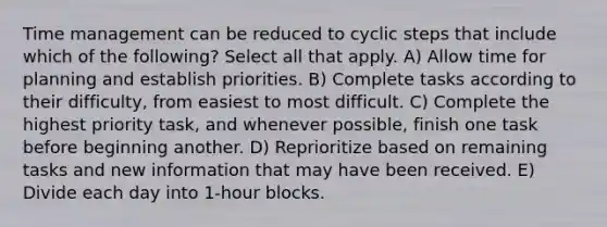 Time management can be reduced to cyclic steps that include which of the following? Select all that apply. A) Allow time for planning and establish priorities. B) Complete tasks according to their difficulty, from easiest to most difficult. C) Complete the highest priority task, and whenever possible, finish one task before beginning another. D) Reprioritize based on remaining tasks and new information that may have been received. E) Divide each day into 1-hour blocks.