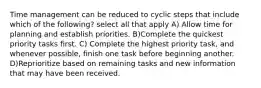 Time management can be reduced to cyclic steps that include which of the following? select all that apply A) Allow time for planning and establish priorities. B)Complete the quickest priority tasks first. C) Complete the highest priority task, and whenever possible, finish one task before beginning another. D)Reprioritize based on remaining tasks and new information that may have been received.