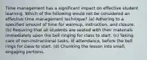 Time management has a significant impact on effective student learning. Which of the following would not be considered an effective time management technique? (a) Adhering to a specified amount of time for warmup, instruction, and closure. (b) Requiring that all students are seated with their materials immediately upon the bell ringing for class to start. (c) Taking care of non-instructional tasks, IE attendance, before the bell rings for class to start. (d) Chunking the lesson into small, engaging portions.