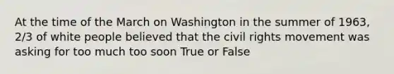 At the time of the March on Washington in the summer of 1963, 2/3 of white people believed that <a href='https://www.questionai.com/knowledge/kwq766eC44-the-civil-rights-movement' class='anchor-knowledge'>the civil rights movement</a> was asking for too much too soon True or False