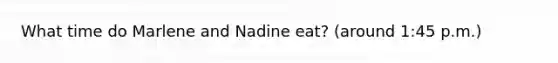 What time do Marlene and Nadine eat? (around 1:45 p.m.)