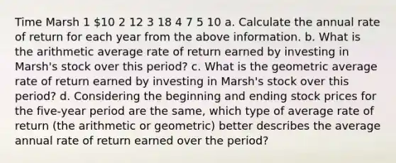 Time Marsh 1 10 2 12 3 18 4 7 5 10 a. Calculate the annual rate of return for each year from the above information. b. What is the arithmetic average rate of return earned by investing in​ Marsh's stock over this​ period? c. What is the geometric average rate of return earned by investing in​ Marsh's stock over this​ period? d. Considering the beginning and ending stock prices for the​ five-year period are the​ same, which type of average rate of return​ (the arithmetic or​ geometric) better describes the average annual rate of return earned over the​ period?