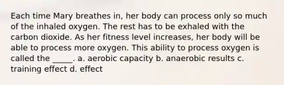 Each time Mary breathes in, her body can process only so much of the inhaled oxygen. The rest has to be exhaled with the carbon dioxide. As her fitness level increases, her body will be able to process more oxygen. This ability to process oxygen is called the _____. a. aerobic capacity b. anaerobic results c. training effect d. effect