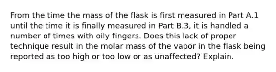 From the time the mass of the flask is first measured in Part A.1 until the time it is finally measured in Part B.3, it is handled a number of times with oily fingers. Does this lack of proper technique result in the molar mass of the vapor in the flask being reported as too high or too low or as unaffected? Explain.