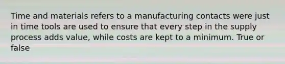 Time and materials refers to a manufacturing contacts were just in time tools are used to ensure that every step in the supply process adds value, while costs are kept to a minimum. True or false