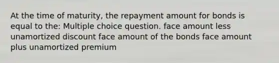 At the time of maturity, the repayment amount for bonds is equal to the: Multiple choice question. face amount less unamortized discount face amount of the bonds face amount plus unamortized premium