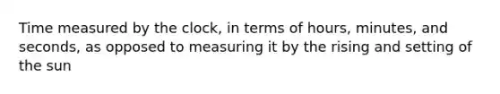 Time measured by the clock, in terms of hours, minutes, and seconds, as opposed to measuring it by the rising and setting of the sun