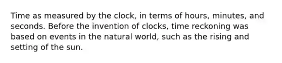 Time as measured by the clock, in terms of hours, minutes, and seconds. Before the invention of clocks, time reckoning was based on events in the natural world, such as the rising and setting of the sun.