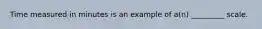 Time measured in minutes is an example of a(n) _________ scale.