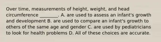 Over time, measurements of height, weight, and head circumference ________. A. are used to assess an infant's growth and development B. are used to compare an infant's growth to others of the same age and gender C. are used by pediatricians to look for health problems D. All of these choices are accurate.