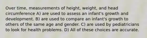 Over time, measurements of height, weight, and head circumference A) are used to assess an infant's growth and development. B) are used to compare an infant's growth to others of the same age and gender. C) are used by pediatricians to look for health problems. D) All of these choices are accurate.