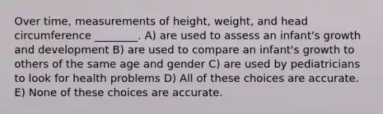 Over time, measurements of height, weight, and head circumference ________. A) are used to assess an infant's growth and development B) are used to compare an infant's growth to others of the same age and gender C) are used by pediatricians to look for health problems D) All of these choices are accurate. E) None of these choices are accurate.