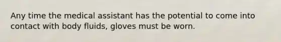 Any time the medical assistant has the potential to come into contact with body fluids, gloves must be worn.