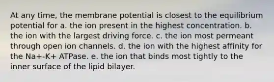 At any time, the membrane potential is closest to the equilibrium potential for a. the ion present in the highest concentration. b. the ion with the largest driving force. c. the ion most permeant through open ion channels. d. the ion with the highest affinity for the Na+-K+ ATPase. e. the ion that binds most tightly to the inner surface of the lipid bilayer.