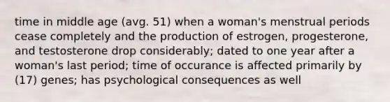 time in middle age (avg. 51) when a woman's menstrual periods cease completely and the production of estrogen, progesterone, and testosterone drop considerably; dated to one year after a woman's last period; time of occurance is affected primarily by (17) genes; has psychological consequences as well