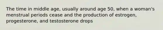 The time in middle age, usually around age 50, when a woman's menstrual periods cease and the production of estrogen, progesterone, and testosterone drops