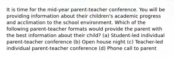 It is time for the mid-year parent-teacher conference. You will be providing information about their children's academic progress and acclimation to the school environment. Which of the following parent-teacher formats would provide the parent with the best information about their child? (a) Student-led individual parent-teacher conference (b) Open house night (c) Teacher-led individual parent-teacher conference (d) Phone call to parent