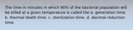 The time in minutes in which 90% of the bacterial population will be killed at a given temperature is called the a. generation time. b. thermal death time. c. sterilization time. d. decimal reduction time.