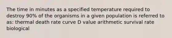 The time in minutes as a specified temperature required to destroy 90% of the organisms in a given population is referred to as: thermal death rate curve D value arithmetic survival rate biological