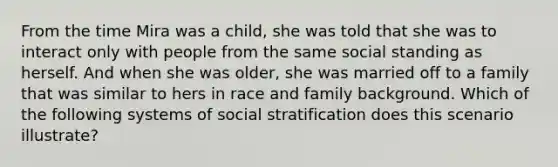 From the time Mira was a child, she was told that she was to interact only with people from the same social standing as herself. And when she was older, she was married off to a family that was similar to hers in race and family background. Which of the following systems of social stratification does this scenario illustrate?​