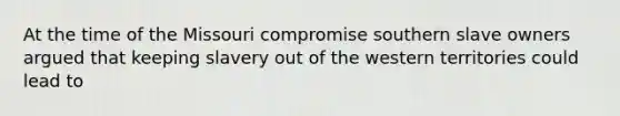 At the time of the Missouri compromise southern slave owners argued that keeping slavery out of the western territories could lead to