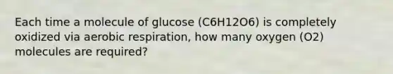 Each time a molecule of glucose (C6H12O6) is completely oxidized via aerobic respiration, how many oxygen (O2) molecules are required?