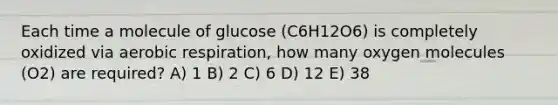 Each time a molecule of glucose (C6H12O6) is completely oxidized via aerobic respiration, how many oxygen molecules (O2) are required? A) 1 B) 2 C) 6 D) 12 E) 38