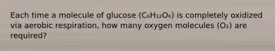 Each time a molecule of glucose (C₆H₁₂O₆) is completely oxidized via aerobic respiration, how many oxygen molecules (O₂) are required?