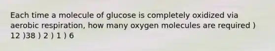 Each time a molecule of glucose is completely oxidized via aerobic respiration, how many oxygen molecules are required ) 12 )38 ) 2 ) 1 ) 6