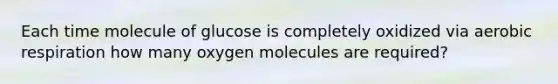 Each time molecule of glucose is completely oxidized via aerobic respiration how many oxygen molecules are required?