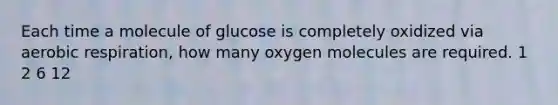 Each time a molecule of glucose is completely oxidized via aerobic respiration, how many oxygen molecules are required. 1 2 6 12