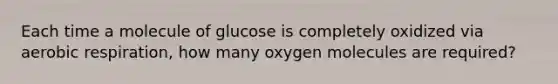 Each time a molecule of glucose is completely oxidized via aerobic respiration, how many oxygen molecules are required?