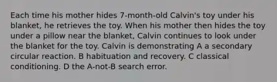 Each time his mother hides 7-month-old Calvin's toy under his blanket, he retrieves the toy. When his mother then hides the toy under a pillow near the blanket, Calvin continues to look under the blanket for the toy. Calvin is demonstrating A a secondary circular reaction. B habituation and recovery. C classical conditioning. D the A-not-B search error.